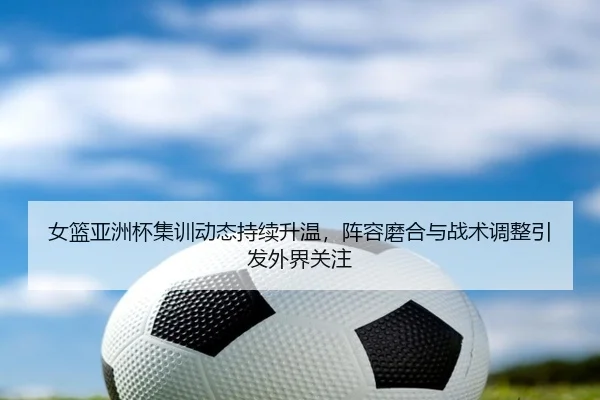 女篮亚洲杯集训动态持续升温，阵容磨合与战术调整引发外界关注（kaiyun）